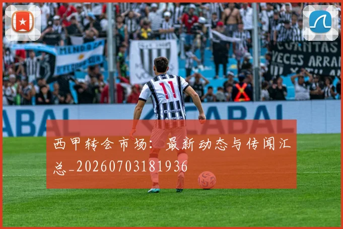西甲转会市场：最新动态与传闻汇总_20260703181936