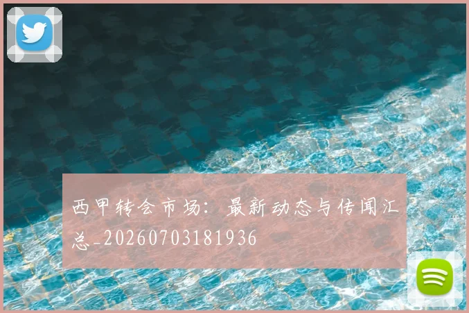 西甲转会市场：最新动态与传闻汇总_20260703181936