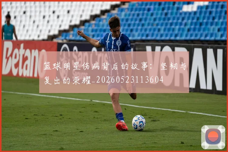 篮球明星伤病背后的故事：坚韧与复出的荣耀_20260523113604